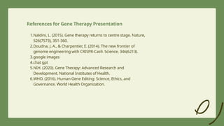 1.Naldini, L. (2015). Gene therapy returns to centre stage. Nature,
526(7573), 351-360.
2.Doudna, J. A., & Charpentier, E. (2014). The new frontier of
genome engineering with CRISPR-Cas9. Science, 346(6213).
3.google images
4.chat gpt
5.NIH. (2020). Gene Therapy: Advanced Research and
Development. National Institutes of Health.
6.WHO. (2016). Human Gene Editing: Science, Ethics, and
Governance. World Health Organization.
References for Gene Therapy Presentation
 