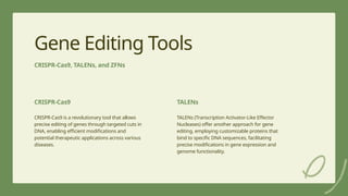 8
Gene Editing Tools
CRISPR-Cas9, TALENs, and ZFNs
CRISPR-Cas9
CRISPR-Cas9 is a revolutionary tool that allows
precise editing of genes through targeted cuts in
DNA, enabling efficient modifications and
potential therapeutic applications across various
diseases.
TALENs
TALENs (Transcription Activator-Like Effector
Nucleases) offer another approach for gene
editing, employing customizable proteins that
bind to specific DNA sequences, facilitating
precise modifications in gene expression and
genome functionality.
 