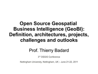 Open Source Geospatial
 Business Intelligence (GeoBI):
Definition, architectures, projects,
     challenges and outlooks

            Prof. Thierry Badard
                     3rd OSGIS Conference

    Nottingham University, Nottingham, UK – June 21-22, 2011
 
