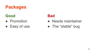 Packages
Good
● Promotion
● Easy of use
24
Bad
● Needs maintainer
● The “stable” bug
 