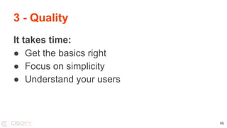 3 - Quality
It takes time:
● Get the basics right
● Focus on simplicity
● Understand your users
46
 