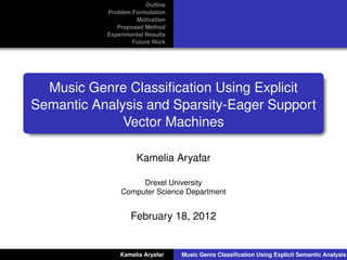 Outline
           Problem Formulation
                    Motivation
              Proposed Method
           Experimental Results
                   Future Work




  Music Genre Classiﬁcation Using Explicit
Semantic Analysis and Sparsity-Eager Support
              Vector Machines

                     Kamelia Aryafar

                    Drexel University
               Computer Science Department


                   February 18, 2012


               Kamelia Aryafar    Music Genre Classiﬁcation Using Explicit Semantic Analysis
 