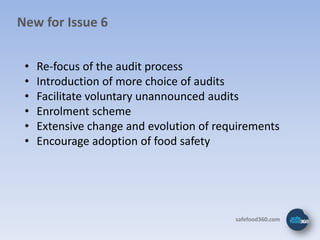 New for Issue 6


 •   Re-focus of the audit process
 •   Introduction of more choice of audits
 •   Facilitate voluntary unannounced audits
 •   Enrolment scheme
 •   Extensive change and evolution of requirements
 •   Encourage adoption of food safety




                                          safefood360.com
 