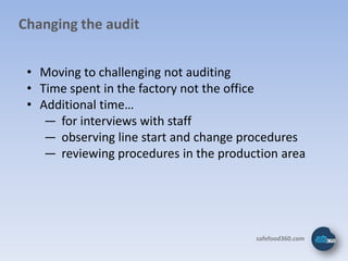 Changing the audit


 • Moving to challenging not auditing
 • Time spent in the factory not the office
 • Additional time…
    ― for interviews with staff
    ― observing line start and change procedures
    ― reviewing procedures in the production area




                                        safefood360.com
 