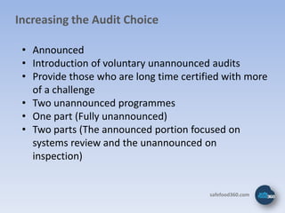 Increasing the Audit Choice

 • Announced
 • Introduction of voluntary unannounced audits
 • Provide those who are long time certified with more
   of a challenge
 • Two unannounced programmes
 • One part (Fully unannounced)
 • Two parts (The announced portion focused on
   systems review and the unannounced on
   inspection)


                                         safefood360.com
 