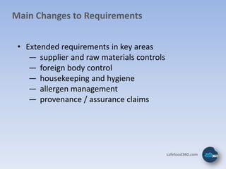 Main Changes to Requirements


 • Extended requirements in key areas
    ― supplier and raw materials controls
    ― foreign body control
    ― housekeeping and hygiene
    ― allergen management
    ― provenance / assurance claims




                                            safefood360.com
 