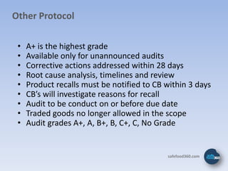 Other Protocol

 •   A+ is the highest grade
 •   Available only for unannounced audits
 •   Corrective actions addressed within 28 days
 •   Root cause analysis, timelines and review
 •   Product recalls must be notified to CB within 3 days
 •   CB’s will investigate reasons for recall
 •   Audit to be conduct on or before due date
 •   Traded goods no longer allowed in the scope
 •   Audit grades A+, A, B+, B, C+, C, No Grade


                                            safefood360.com
 