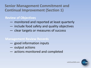 Senior Management Commitment and
Continual Improvement (Section 1)
Review of Objectives
   ― monitored and reported at least quarterly
   ― include food safety and quality objectives
   ― clear targets or measures of success

Management Review Records
  ― good information inputs
  ― output actions
  ― actions monitored and completed

                                         safefood360.com
 