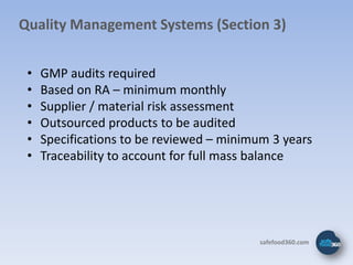 Quality Management Systems (Section 3)


 •   GMP audits required
 •   Based on RA – minimum monthly
 •   Supplier / material risk assessment
 •   Outsourced products to be audited
 •   Specifications to be reviewed – minimum 3 years
 •   Traceability to account for full mass balance




                                          safefood360.com
 