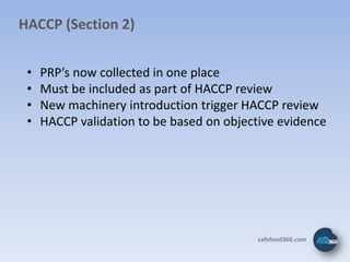 HACCP (Section 2)


 •   PRP’s now collected in one place
 •   Must be included as part of HACCP review
 •   New machinery introduction trigger HACCP review
 •   HACCP validation to be based on objective evidence




                                          safefood360.com
 