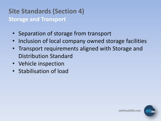 Site Standards (Section 4)
Storage and Transport

 • Separation of storage from transport
 • Inclusion of local company owned storage facilities
 • Transport requirements aligned with Storage and
   Distribution Standard
 • Vehicle inspection
 • Stabilisation of load




                                          safefood360.com
 