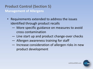 Product Control (Section 5)
Management of Allergens

 • Requirements extended to address the issues
   identified through product recalls
    ― More specific guidance on measures to avoid
       cross contamination
    ― Line start up and product change-over checks
    ― Allergen awareness training for staff
    ― Increase consideration of allergen risks in new
       product development


                                          safefood360.com
 
