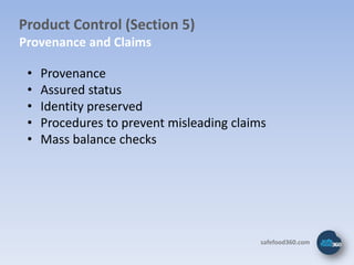 Product Control (Section 5)
Provenance and Claims

 •   Provenance
 •   Assured status
 •   Identity preserved
 •   Procedures to prevent misleading claims
 •   Mass balance checks




                                           safefood360.com
 
