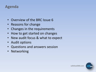 Agenda


 •   Overview of the BRC Issue 6
 •   Reasons for change
 •   Changes in the requirements
 •   How to get started on changes
 •   New audit focus & what to expect
 •   Audit options
 •   Questions and answers session
 •   Networking


                                        safefood360.com
 