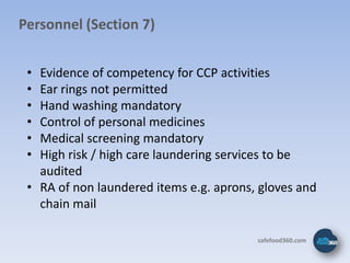 Personnel (Section 7)


 • Evidence of competency for CCP activities
 • Ear rings not permitted
 • Hand washing mandatory
 • Control of personal medicines
 • Medical screening mandatory
 • High risk / high care laundering services to be
   audited
 • RA of non laundered items e.g. aprons, gloves and
   chain mail

                                         safefood360.com
 