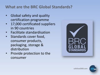 What are the BRC Global Standards?
• Global safety and quality
  certification programme
• 17,000 certificated suppliers
  in 90 countries
• Facilitate standardisation
• Standards cover food,
  consumer products,
  packaging, storage &
  distribution
• Provide protection to the
  consumer

                                     safefood360.com
 