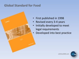 Global Standard for Food


                  • First published in 1998
                  • Revised every 3-4 years
                  • Initially developed to meet
                    legal requirements
                  • Developed into best practice




                                     safefood360.com
 