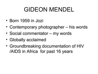 GIDEON MENDEL
• Born 1959 in Jozi
• Contemporary photographer – his words
• Social commentator – my words
• Globally acclaimed
• Groundbreaking documentation of HIV
/AIDS in Africa for past 16 years
 