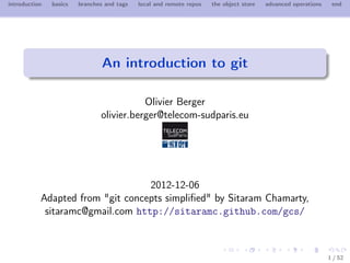 introduction   basics   branches and tags   local and remote repos   the object store   advanced operations    end




                                An introduction to git

                                          Olivier Berger
                               olivier.berger@telecom-sudparis.eu




                                  2012-12-06
           Adapted from "git concepts simpliﬁed" by Sitaram Chamarty,
            sitaramc@gmail.com http://sitaramc.github.com/gcs/



                                                                                                              1 / 52
 