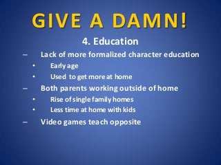 GIVE A DAMN!
4. Education
– Lack of more formalized character education
• Early age
• Used to get more at home
– Both pare...