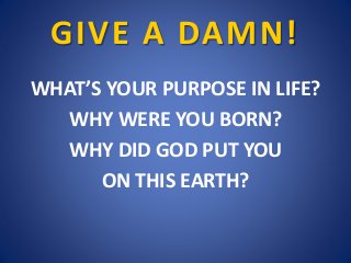 GIVE A DAMN!
WHAT’S YOUR PURPOSE IN LIFE?
WHY WERE YOU BORN?
WHY DID GOD PUT YOU
ON THIS EARTH?
 