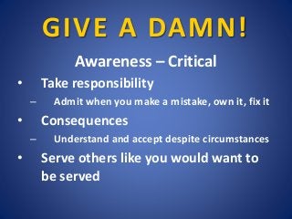 GIVE A DAMN!
Awareness – Critical
• Take responsibility
– Admit when you make a mistake, own it, fix it
• Consequences
– U...