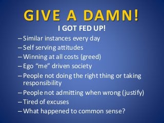 GIVE A DAMN!
I GOT FED UP!
– Similar instances every day
– Self serving attitudes
– Winning at all costs (greed)
– Ego “me...