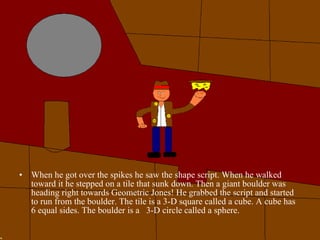 When he got over the spikes he saw the shape script. When he walked toward it he stepped on a tile that sunk down. Then a giant boulder was heading right towards Geometric Jones! He grabbed the script and started to run from the boulder. The tile is a 3-D square called a cube. A cube has 6 equal sides. The boulder is a  3-D circle called a sphere. 