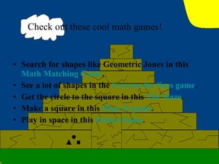 Search for shapes like Geometric Jones in this  Math Matching Game . See a lot of shapes in the  Uncross the lines game . Get the circle to the square in this  Tilt Maze . Make a square in this  Place It game . Play in space in this  Orbox  Game .  Check out these cool math games! 