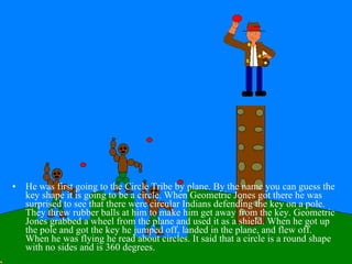 He was first going to the Circle Tribe by plane. By the name you can guess the key shape it is going to be a circle. When Geometric Jones got there he was surprised to see that there were circular Indians defending the key on a pole. They threw rubber balls at him to make him get away from the key. Geometric Jones grabbed a wheel from the plane and used it as a shield. When he got up the pole and got the key he jumped off, landed in the plane, and flew off. When he was flying he read about circles. It said that a circle is a round shape with no sides and is 360 degrees. 