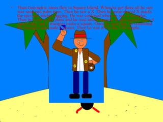 Then Geometric Jones flew to Square Island. When he got there all he saw was sand and palm trees. Then he saw a X. Then he remembered X marks the spot and started digging. He was confused when he saw 2 triangles. Then he went to the plane and he read about squares. It said squares have 4 equal sides and 2 triangles make a square. Once he read that, he combined the triangles and made a square. Then he was off to the 3-D temple. 