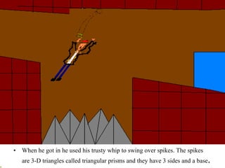 When he got in he used his trusty whip to swing over spikes. The spikes are 3-D triangles called triangular prisms and they have 3 sides and a base .   