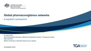 Global pharmacovigilance networks
A regulator’s perspective
Dr Jane Cook,
A/g First Assistant Secretary, Medicines Regulation Division, Therapeutic Goods
Administration
ARCS Conference, Randwick Racecourse, Sydney
23 AUGUST 2018
 