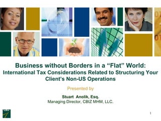 Business without Borders in a “Flat” World:
International Tax Considerations Related to Structuring Your
                 Client’s Non-US Operations
                          Presented by
                        Stuart Anolik, Esq.
                 Managing Director, CBIZ MHM, LLC.

                                                        1
 