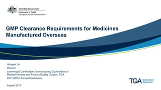 GMP Clearance Requirements for Medicines
Manufactured Overseas
Hongxia Jin
Director
Licensing & Certification, Manufacturing Quality Branch
Medical Devices and Product Quality Division, TGA
2017 ARCS Annual Conference
August 2017
 