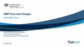 GMP Fees and Charges
2018 GMP Forum
Benjamin Noyen Assistant Secretary
Manufacturing Quality Branch
Medical Devices and Product Quality, TGA
26 June 2018
 
