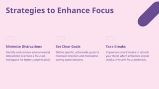 Strategies to Enhance Focus
Minimize Distractions
Identify and remove environmental
distractions to create a focused
workspace for better concentration.
Set Clear Goals
Define specific, achievable goals to
maintain direction and motivation
during study sessions.
Take Breaks
Implement short breaks to refresh
your mind, which enhances overall
productivity and focus retention.
 