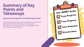 Summary of Key
Points and
Takeaways
Understanding your goals and the SMART framework can
significantly enhance your focus and motivation.
Remember to track your progress and celebrate small
achievements along the way.
Essential Concepts for Goal Setting Success
 