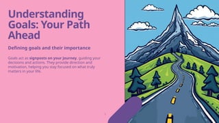 Understanding
Goals: Your Path
Ahead
Goals act as signposts on your journey, guiding your
decisions and actions. They provide direction and
motivation, helping you stay focused on what truly
matters in your life.
Defining goals and their importance
 