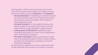 Setting goals is vital for personal growth and success.
Here are some personal examples and insights into the
connection between goals, motivation, and discipline:
• Personal Example 1: Completing a marathon requires
not only setting the goal of running the distance but
also creating a training schedule, which keeps me
motivated and focused.
• Personal Example 2: In my academic journey, I set
specific grades as my goals, which drives my study
habits and encourages discipline in daily routines.
• Linking Goals to Motivation: Establishing clear,
achievable goals leads to a sense of accomplishment,
which fuels further motivation.
• The Role of Discipline: Staying committed to a goal
means developing discipline; it often involves making
sacrifices and maintaining consistency, even when
faced with challenges.
By sharing these experiences, we can inspire each other
to stay dedicated and focused on our paths to success!
 