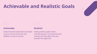 Achievable and Realistic Goals
Achievable
Goals should be attainable and based
on your current resources and
abilities to ensure success.
Realistic
Setting realistic goals means
considering your circumstances and
making sure they align with your
broader life objectives.
 