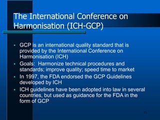 The International Conference on
Harmonisation (ICH-GCP)
11
 GCP is an international quality standard that is
provided by the International Conference on
Harmonisation (ICH)
 Goals: Harmonize technical procedures and
standards; improve quality; speed time to market
 In 1997, the FDA endorsed the GCP Guidelines
developed by ICH
 ICH guidelines have been adopted into law in several
countries, but used as guidance for the FDA in the
form of GCP
 