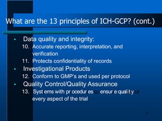  Data quality and integrity:
10. Accurate reporting, interpretation, and
verification
11. Protects confidentiality of records
 Investigational Products
12. Conform to GMP’s and used per protocol
 Quality Control/Quality Assurance
13. Systtems with prrocedurres to ensurre qualliittyof
every aspect of the trial
14
What are the 13 principles of ICH-GCP? (cont.)
 