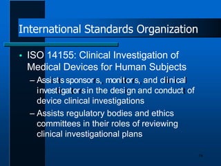 International Standards Organization
16
 ISO 14155: Clinical Investigation of
Medical Devices for Human Subjects
– Assiisttssponsorrs,, moniittorrs,,and clliiniicall
iinvesttiigattorrsin the desiign and conductt of
device clinical investigations
– Assists regulatory bodies and ethics
committees in their roles of reviewing
clinical investigational plans
 