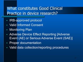 What constitutes Good Clinical
Practice in device research?
17
 IRB-approved protocol
 Valid Informed Consent
 Monitoring Plan
 Adverse Device Effect Reporting [Adverse
Event (AE) or Serious Adverse Event (SAE)]
 Proper documentation
 Valid data collection/reporting procedures
 