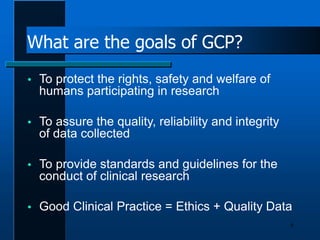 What are the goals of GCP?
6
 To protect the rights, safety and welfare of
humans participating in research
 To assure the quality, reliability and integrity
of data collected
 To provide standards and guidelines for the
conduct of clinical research
 Good Clinical Practice = Ethics + Quality Data
 