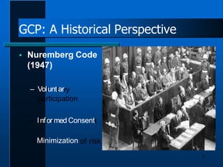 GCP: A Historical Perspective
 Nuremberg Code
(1947)
– Vollunttarry
participation
– IInfforrmed Consentt
– Minimization of risk
8
 