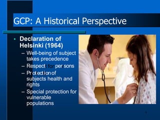 GCP: A Historical Perspective
 Declaration of
Helsinki (1964)
– Well-being of subject
takes precedence
– Respectt for perrsons
– Prrottecttiionof
subjects health and
rights
– Special protection for
vulnerable
populations
9
 