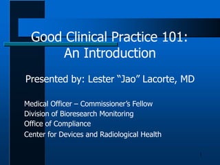 Good Clinical Practice 101:
1
An Introduction
Presented by: Lester “Jao” Lacorte, MD
Medical Officer – Commissioner’s Fellow
Division of Bioresearch Monitoring
Office of Compliance
Center for Devices and Radiological Health
 