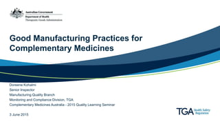 Good Manufacturing Practices for
Complementary Medicines
Doreene Kohalmi
Senior Inspector
Manufacturing Quality Branch
Monitoring and Compliance Division, TGA
Complementary Medicines Australia - 2015 Quality Learning Seminar
3 June 2015
 